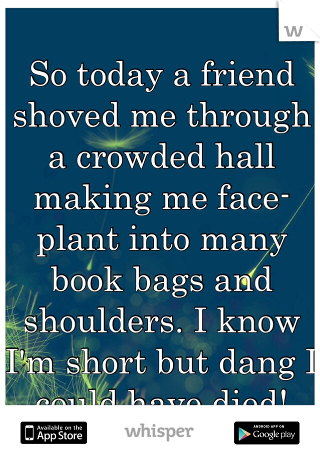 So today a friend shoved me through a crowded hall making me face-plant into many book bags and shoulders. I know I'm short but dang I could have died! 
