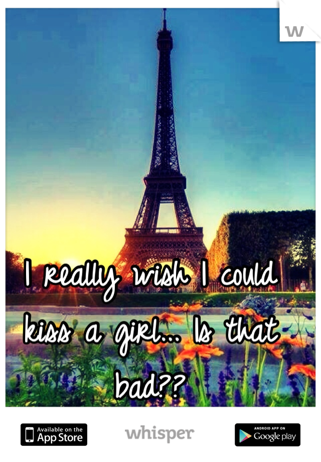I really wish I could kiss a girl... Is that bad?? 