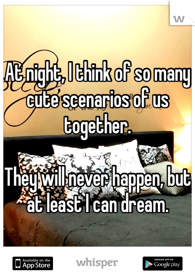 At night, I think of so many cute scenarios of us together.

They will never happen, but at least I can dream.