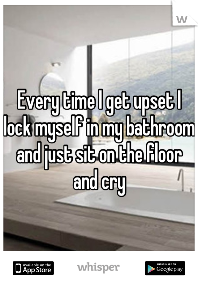 Every time I get upset I lock myself in my bathroom and just sit on the floor and cry