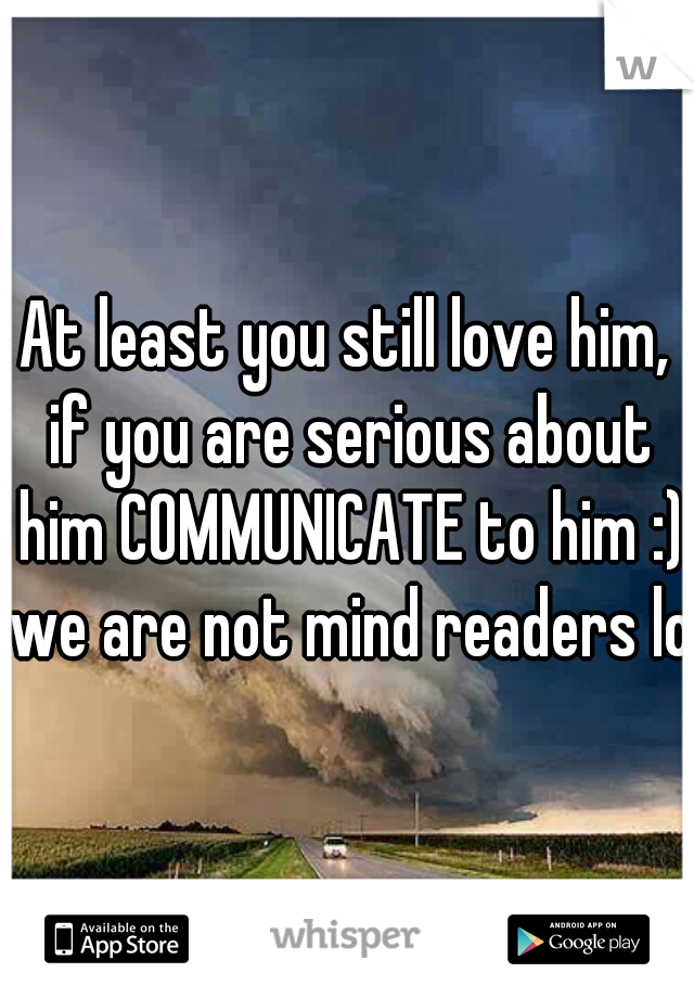 At least you still love him, if you are serious about him COMMUNICATE to him :) we are not mind readers lol