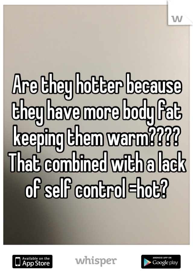 Are they hotter because they have more body fat keeping them warm???? That combined with a lack of self control =hot?