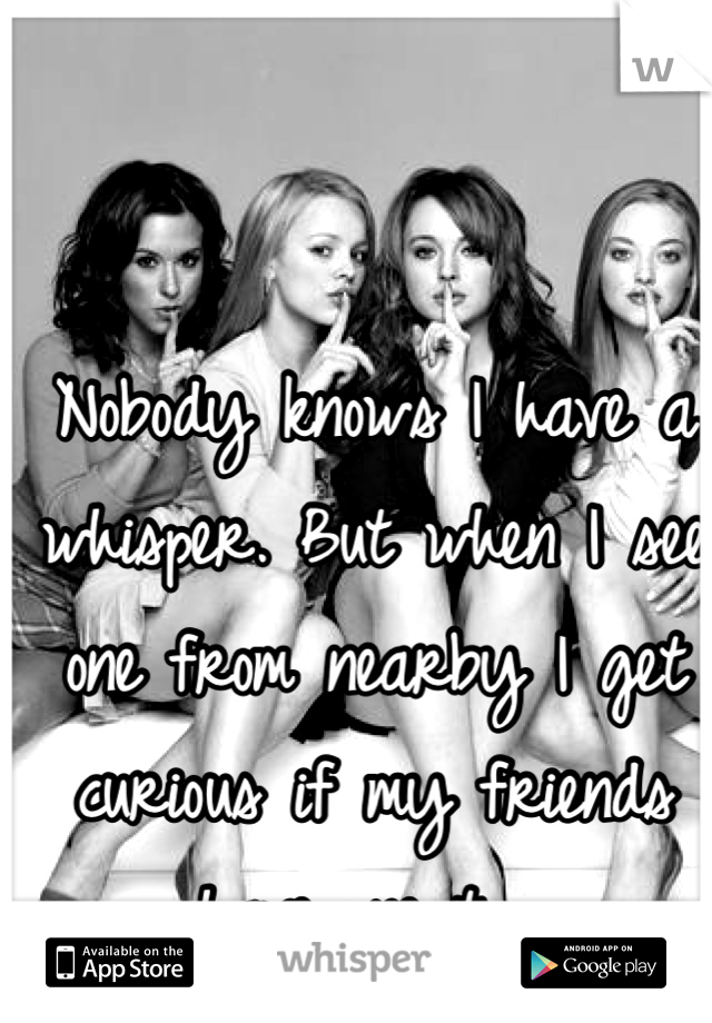 Nobody knows I have a whisper. But when I see one from nearby I get curious if my friends have one too..