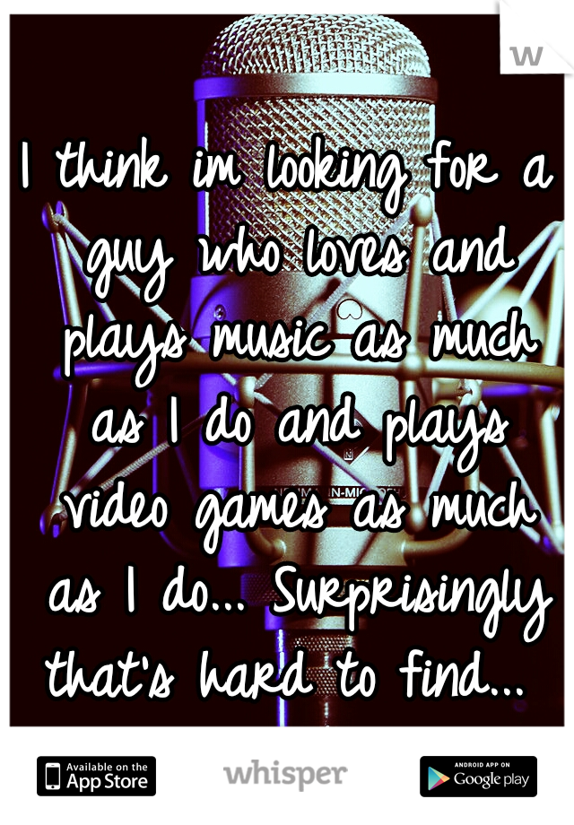 I think im looking for a guy who loves and plays music as much as I do and plays video games as much as I do... Surprisingly that's hard to find... 