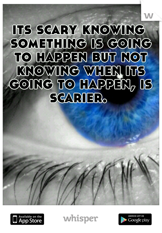 its scary knowing something is going to happen but not knowing when its going to happen, is scarier. 