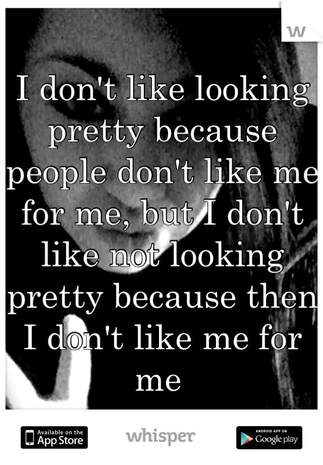 I don't like looking pretty because people don't like me for me, but I don't like not looking pretty because then I don't like me for me 