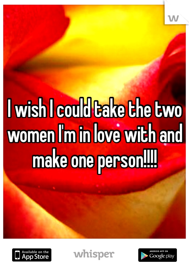 I wish I could take the two women I'm in love with and make one person!!!!
