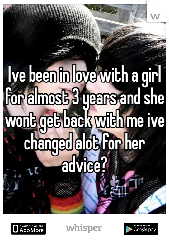 Ive been in love with a girl for almost 3 years and she wont get back with me ive changed alot for her advice?