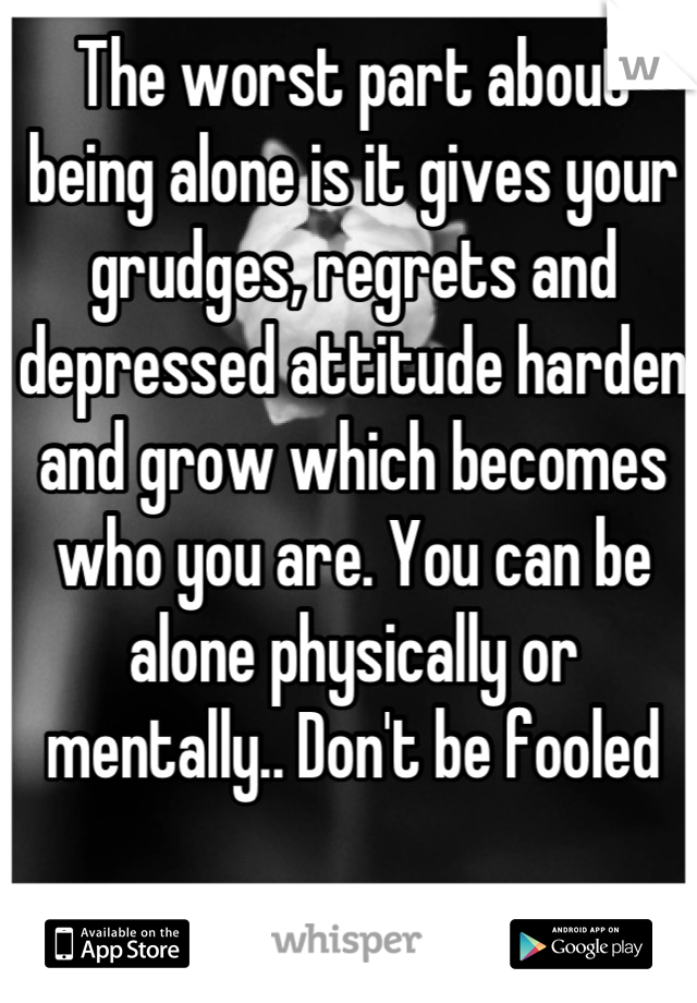 The worst part about being alone is it gives your grudges, regrets and depressed attitude harden and grow which becomes who you are. You can be alone physically or mentally.. Don't be fooled