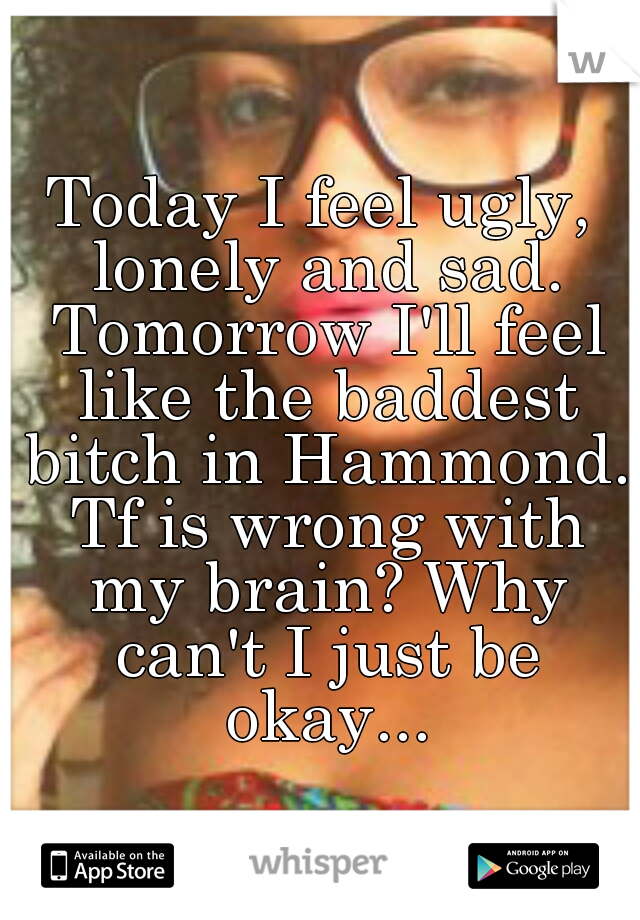 Today I feel ugly, lonely and sad. Tomorrow I'll feel like the baddest bitch in Hammond. Tf is wrong with my brain? Why can't I just be okay...