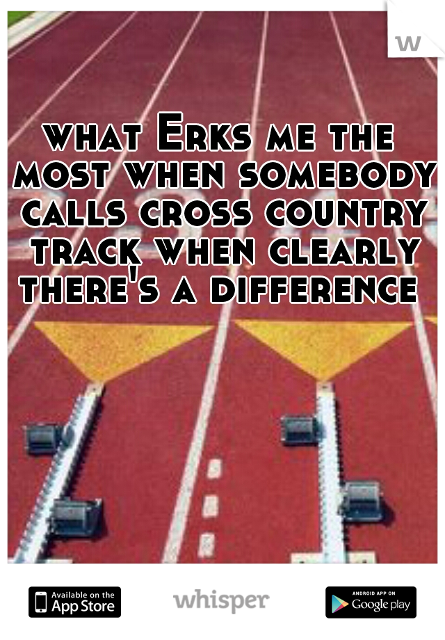 what Erks me the most when somebody calls cross country track when clearly there's a difference 