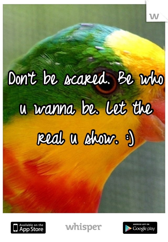 Don't be scared. Be who u wanna be. Let the real u show. :)