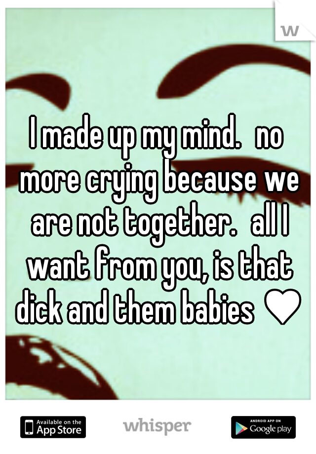 I made up my mind.
no more crying because we are not together.
all I want from you, is that dick and them babies ♥