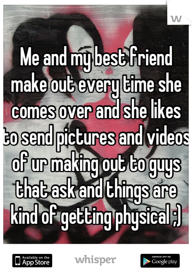 Me and my best friend make out every time she comes over and she likes to send pictures and videos of ur making out to guys that ask and things are kind of getting physical ;)