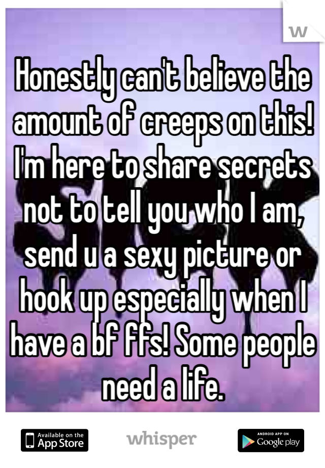 Honestly can't believe the amount of creeps on this! I'm here to share secrets not to tell you who I am, send u a sexy picture or hook up especially when I have a bf ffs! Some people need a life.