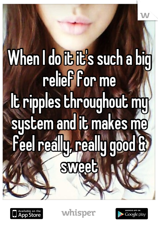 When I do it it's such a big relief for me
It ripples throughout my system and it makes me feel really, really good & sweet