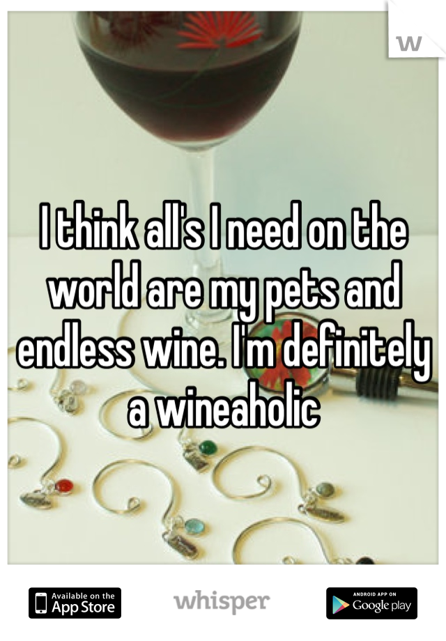 I think all's I need on the world are my pets and endless wine. I'm definitely a wineaholic 