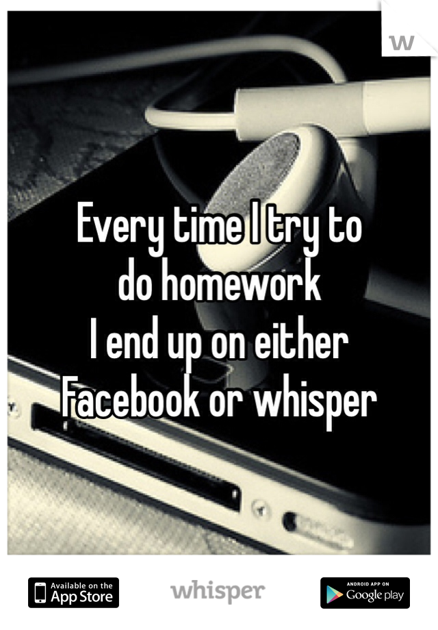 Every time I try to 
do homework 
I end up on either 
Facebook or whisper 