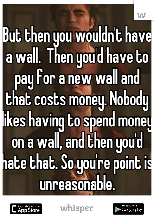 But then you wouldn't have a wall.  Then you'd have to pay for a new wall and that costs money. Nobody likes having to spend money on a wall, and then you'd hate that. So you're point is unreasonable.