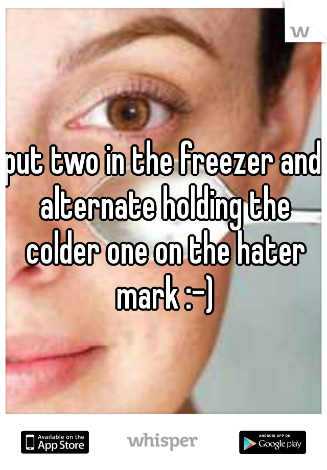 put two in the freezer and alternate holding the colder one on the hater mark :-)