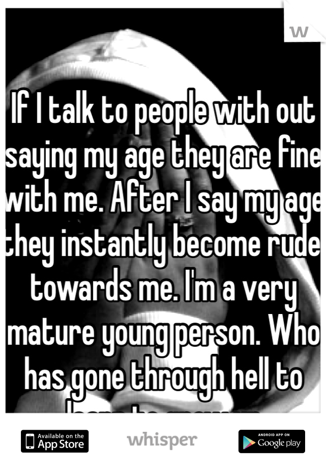 If I talk to people with out saying my age they are fine with me. After I say my age they instantly become rude towards me. I'm a very mature young person. Who has gone through hell to learn to grow up