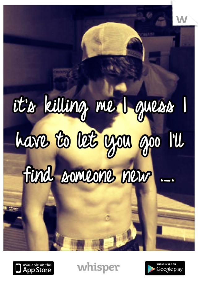it's killing me I guess I have to let you goo I'll find someone new ._.