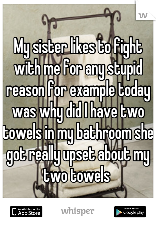 My sister likes to fight with me for any stupid reason for example today was why did I have two towels in my bathroom she got really upset about my two towels 