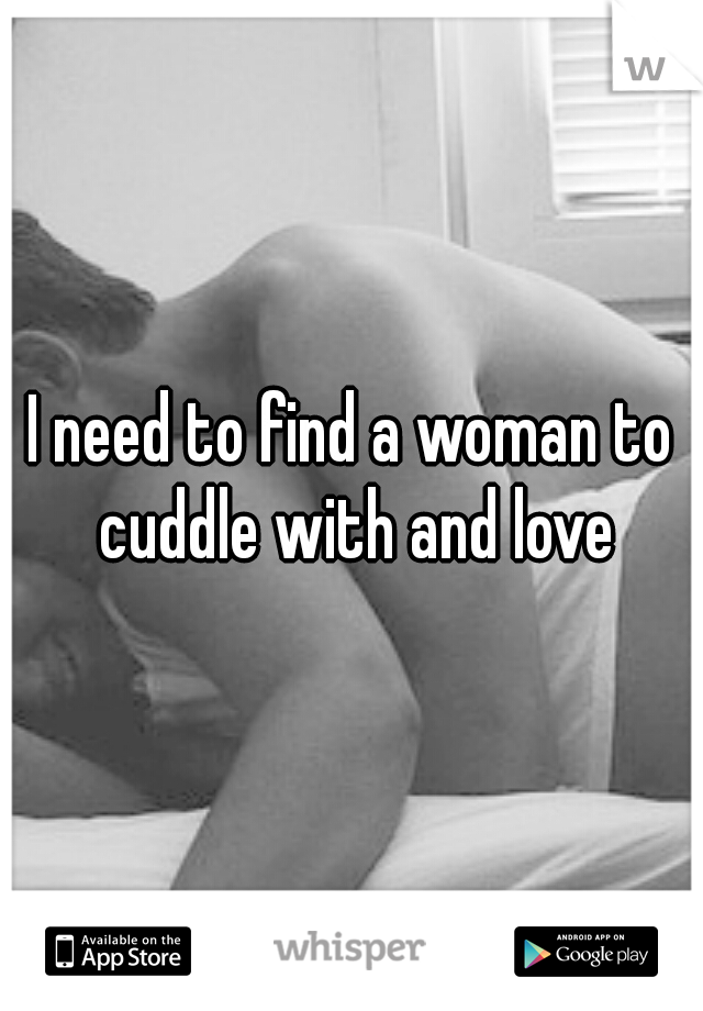 I need to find a woman to cuddle with and love
