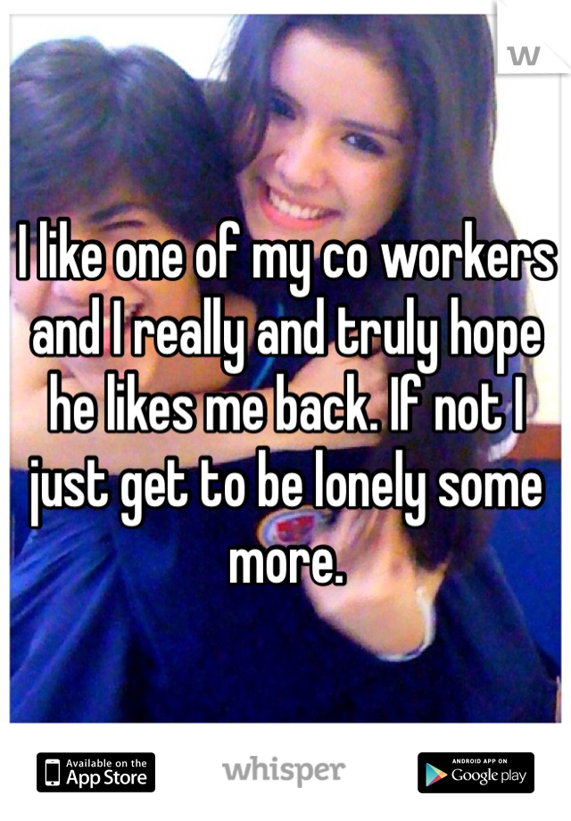 I like one of my co workers and I really and truly hope he likes me back. If not I just get to be lonely some more. 
