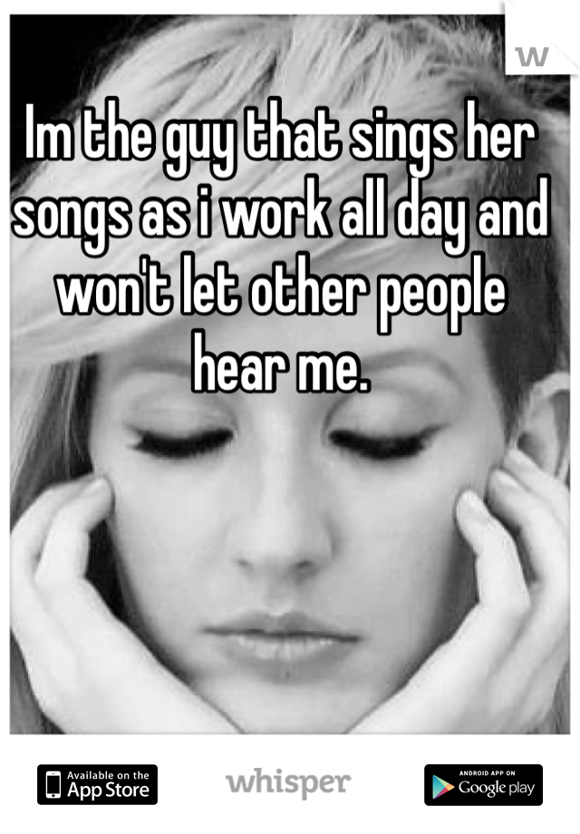 Im the guy that sings her songs as i work all day and won't let other people
hear me.