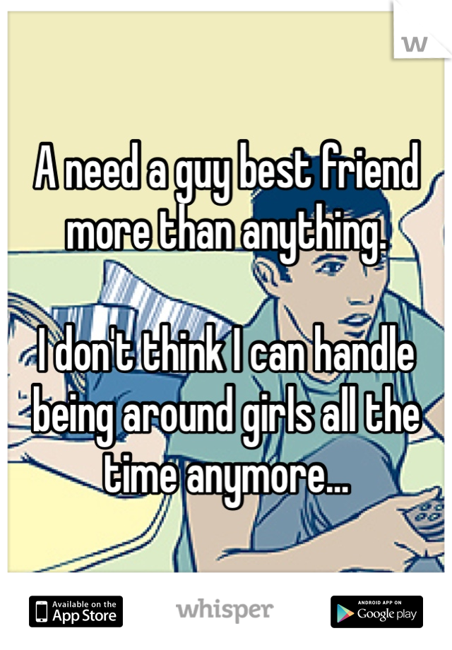 A need a guy best friend more than anything. 

I don't think I can handle being around girls all the time anymore…