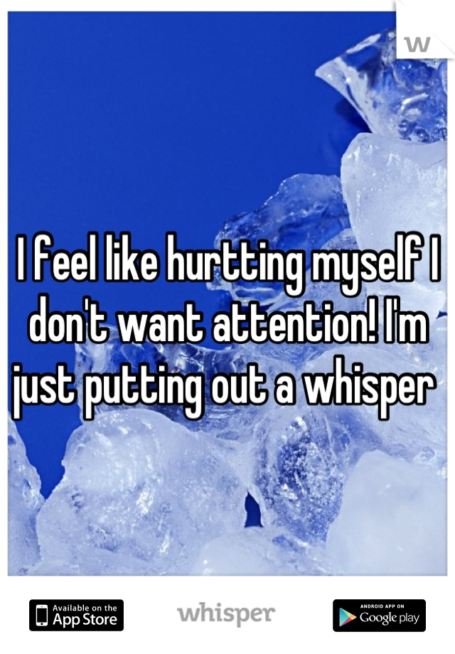I feel like hurtting myself I don't want attention! I'm just putting out a whisper 