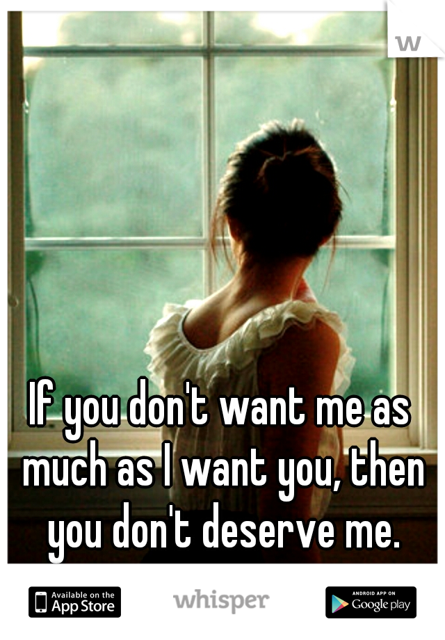 If you don't want me as much as I want you, then you don't deserve me.