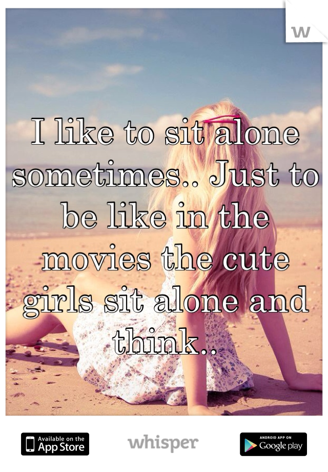I like to sit alone sometimes.. Just to be like in the movies the cute girls sit alone and think..