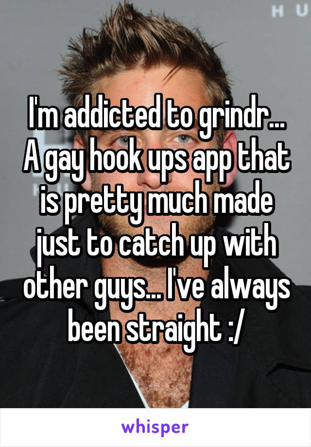 I'm addicted to grindr... A gay hook ups app that is pretty much made just to catch up with other guys... I've always been straight :/