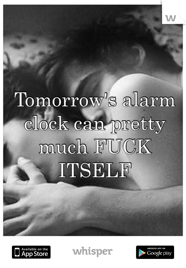Tomorrow's alarm clock can pretty much FUCK ITSELF 
