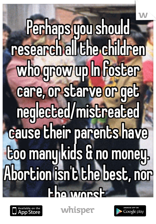 Perhaps you should research all the children who grow up In foster care, or starve or get neglected/mistreated cause their parents have too many kids & no money. Abortion isn't the best, nor the worst.