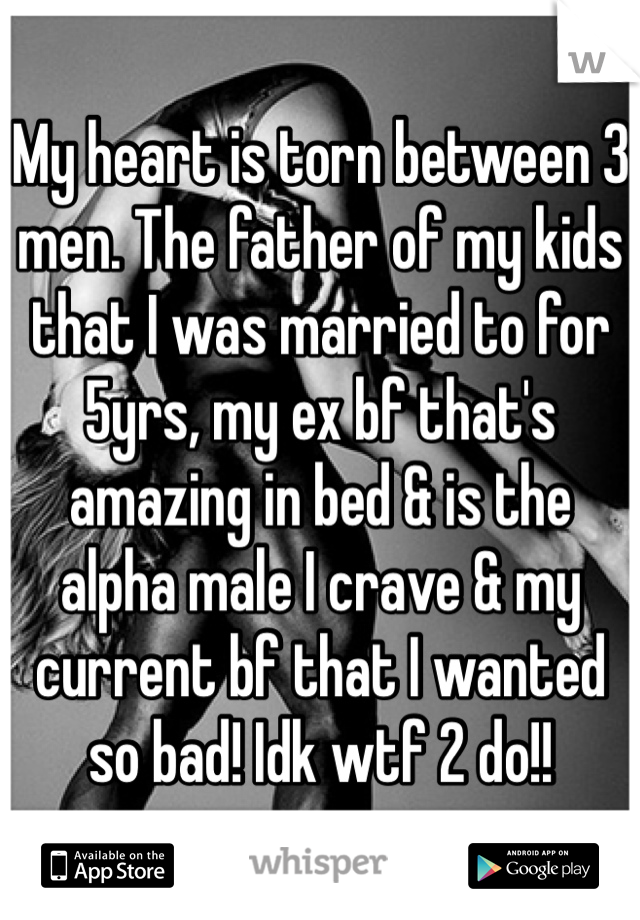 My heart is torn between 3 men. The father of my kids that I was married to for 5yrs, my ex bf that's amazing in bed & is the alpha male I crave & my current bf that I wanted so bad! Idk wtf 2 do!!