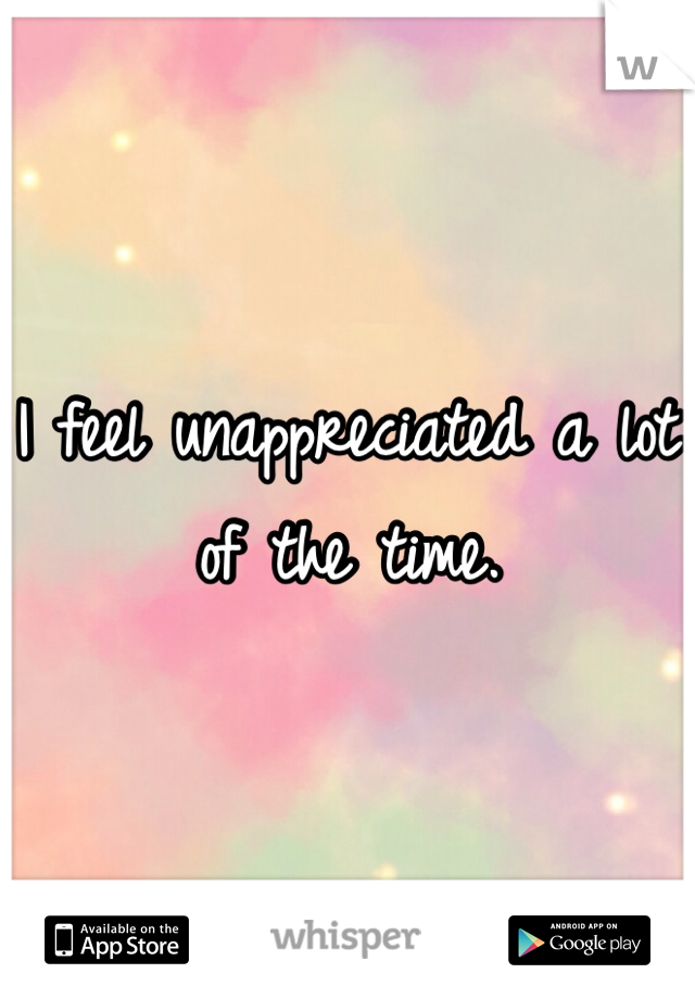 I feel unappreciated a lot of the time. 