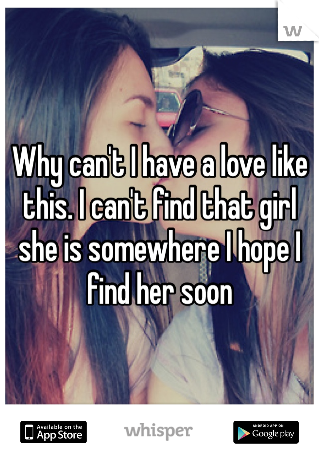 Why can't I have a love like this. I can't find that girl she is somewhere I hope I find her soon 