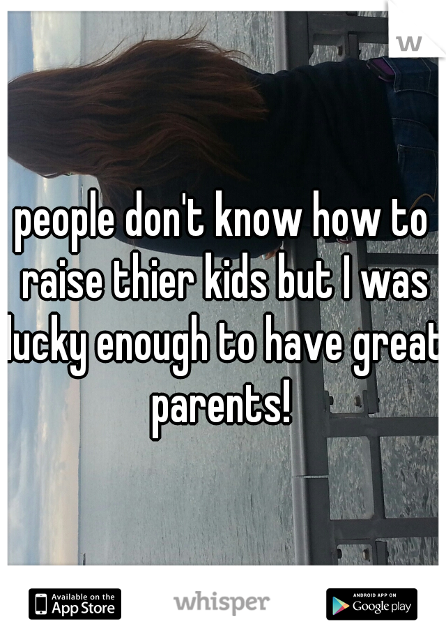 people don't know how to raise thier kids but I was lucky enough to have great parents! 