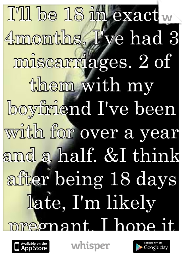 I'll be 18 in exactly 4months. I've had 3 miscarriages. 2 of them with my boyfriend I've been with for over a year and a half. &I think after being 18 days late, I'm likely pregnant. I hope it lasts...
