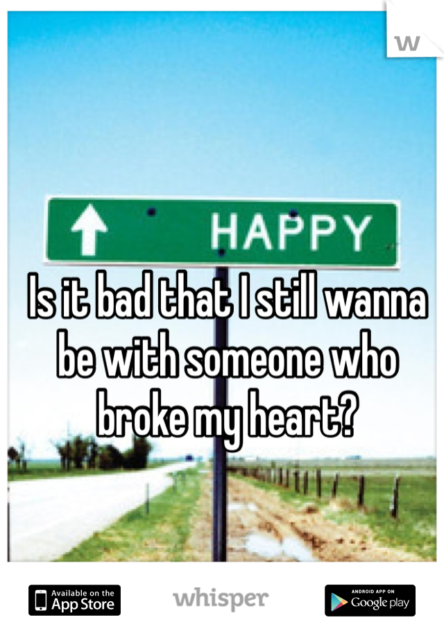 Is it bad that I still wanna be with someone who broke my heart? 