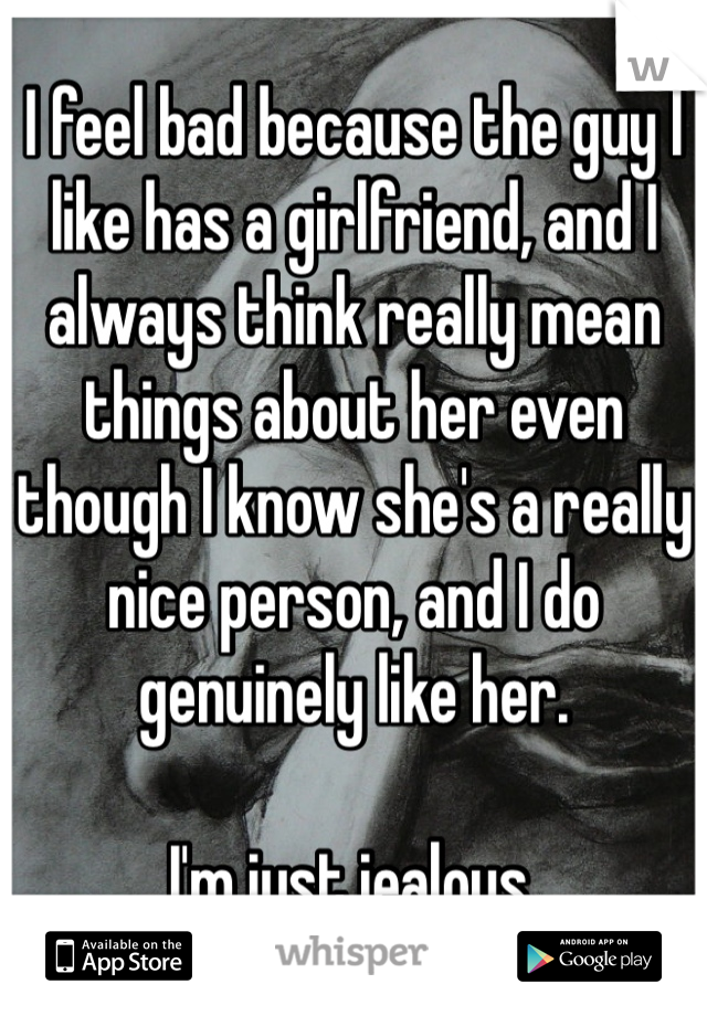 I feel bad because the guy I like has a girlfriend, and I always think really mean things about her even though I know she's a really nice person, and I do genuinely like her.

I'm just jealous. 