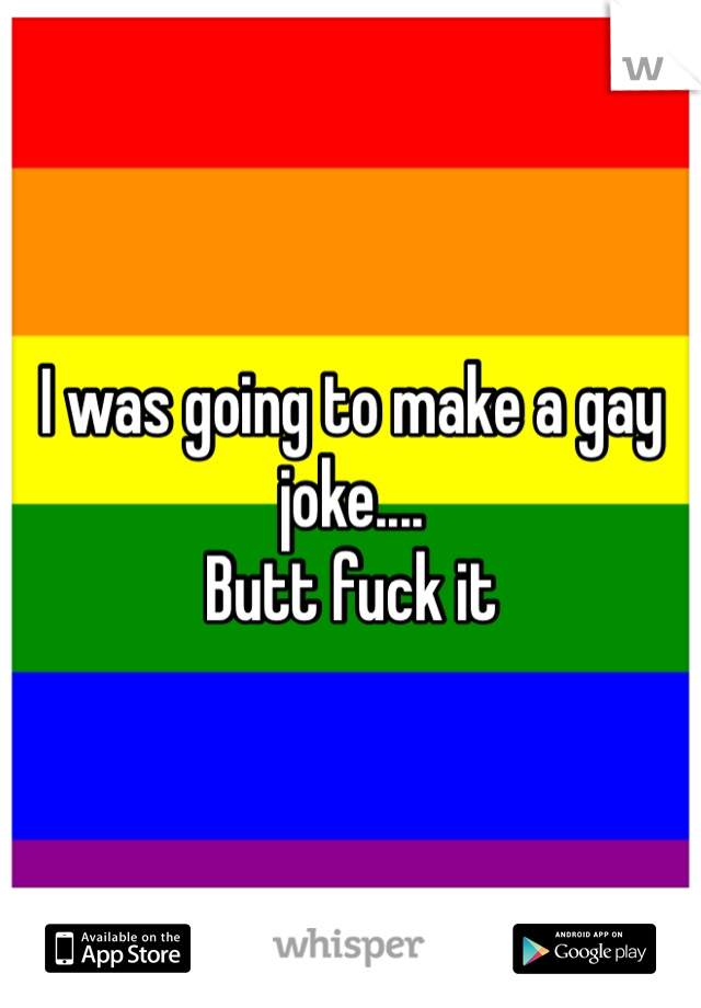 I was going to make a gay joke....
Butt fuck it