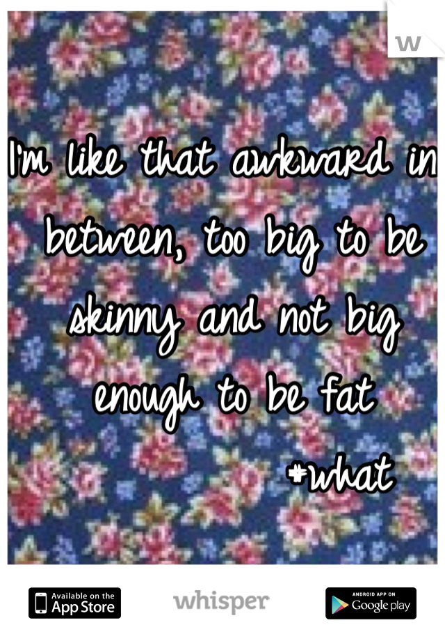 I'm like that awkward in between, too big to be skinny and not big enough to be fat 
          #what 