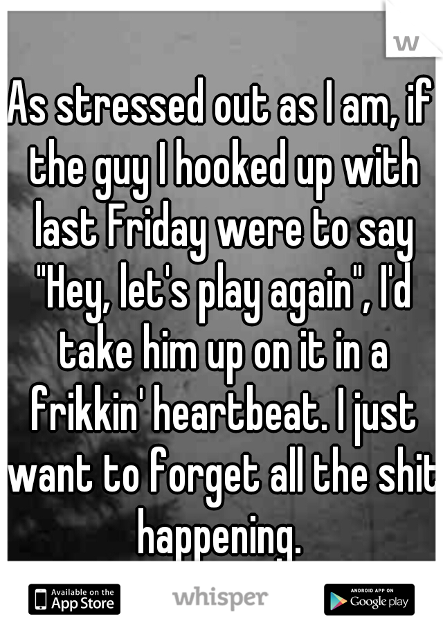As stressed out as I am, if the guy I hooked up with last Friday were to say "Hey, let's play again", I'd take him up on it in a frikkin' heartbeat. I just want to forget all the shit happening. 