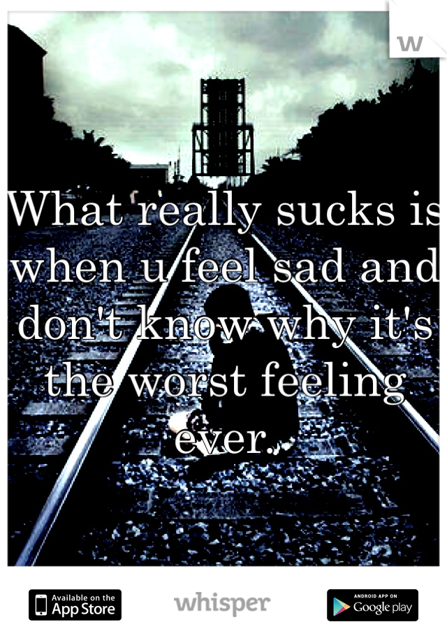 What really sucks is when u feel sad and don't know why it's the worst feeling ever.