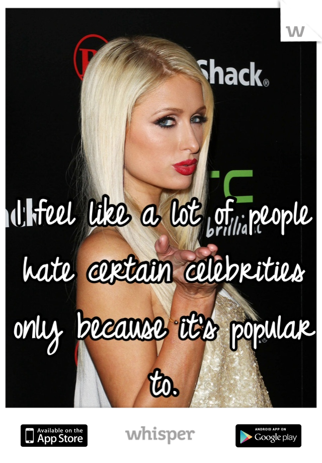 I feel like a lot of people hate certain celebrities only because it's popular to. 