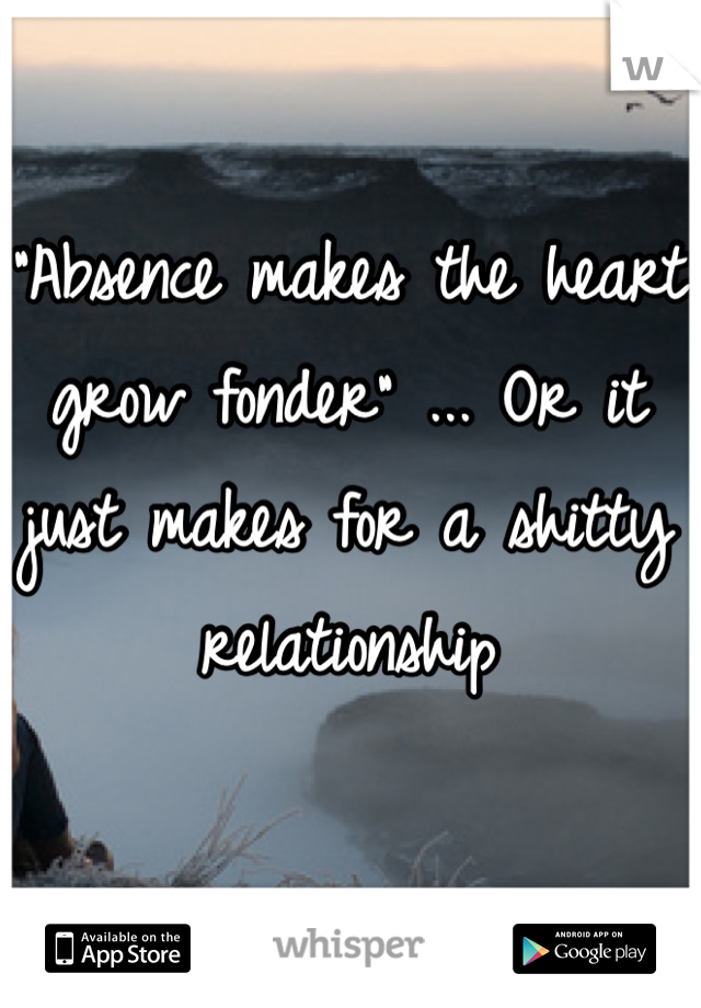 "Absence makes the heart grow fonder" ... Or it just makes for a shitty relationship
